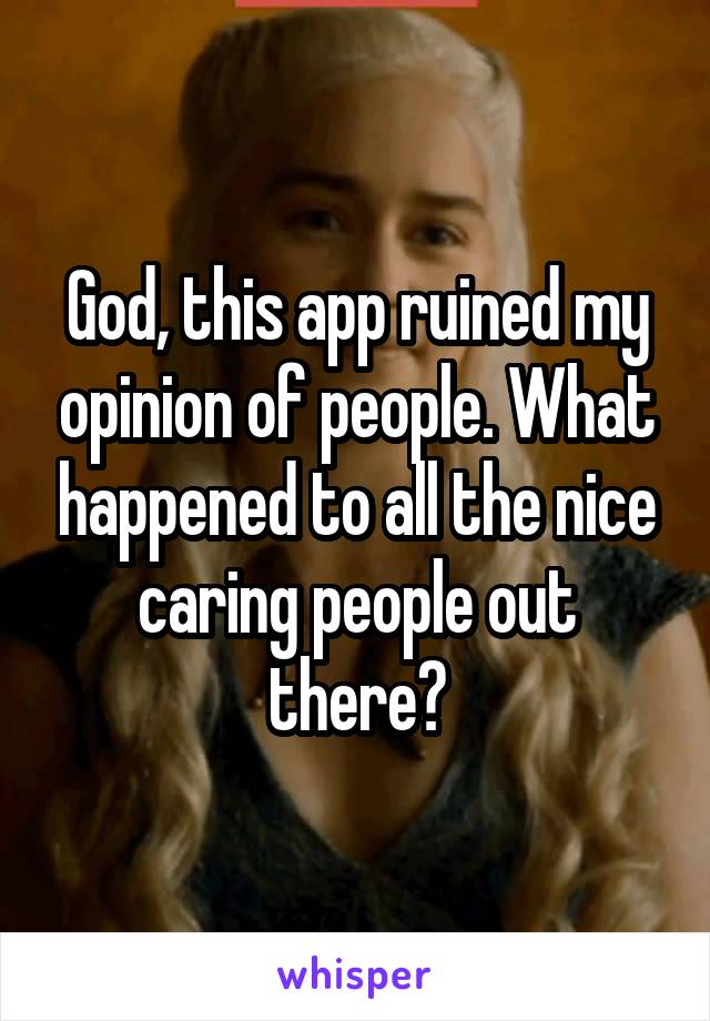 God, this app ruined my opinion of people. What happened to all the nice caring people out there?