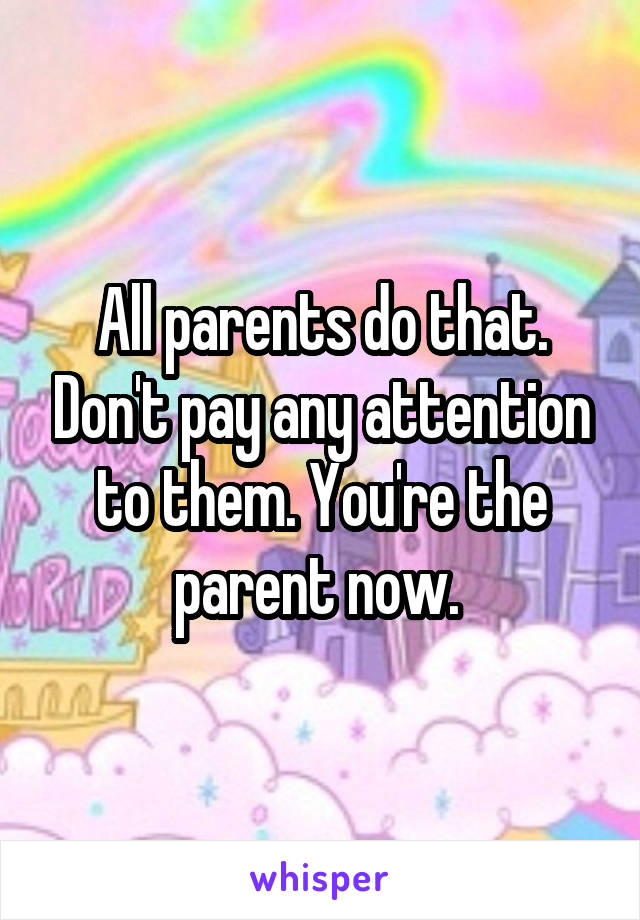 All parents do that. Don't pay any attention to them. You're the parent now. 