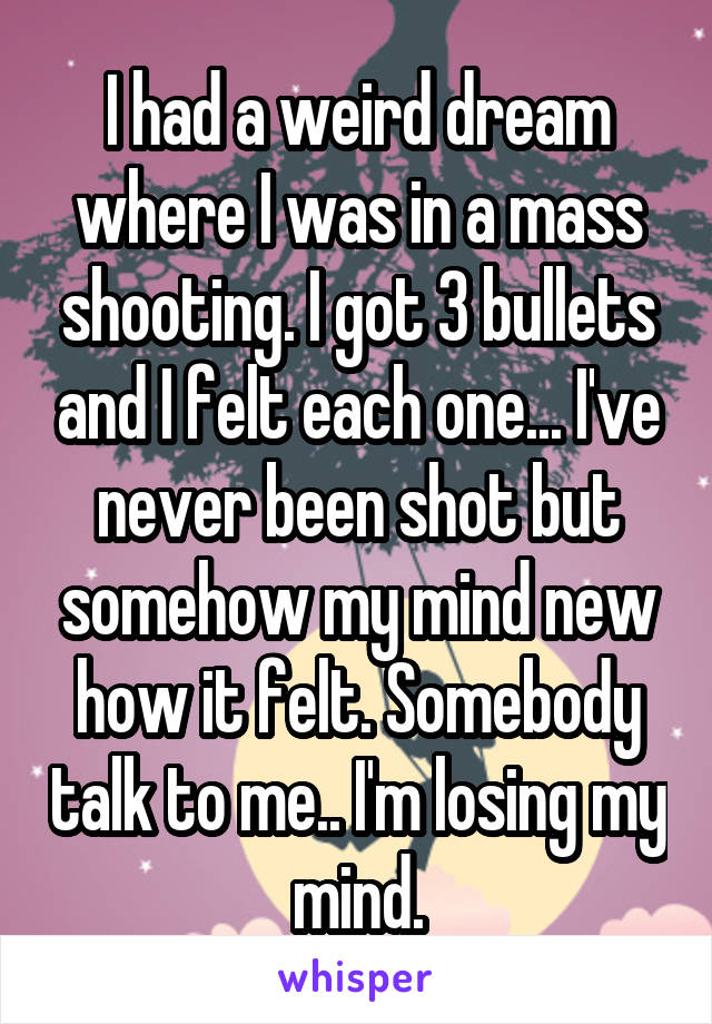I had a weird dream where I was in a mass shooting. I got 3 bullets and I felt each one... I've never been shot but somehow my mind new how it felt. Somebody talk to me.. I'm losing my mind.