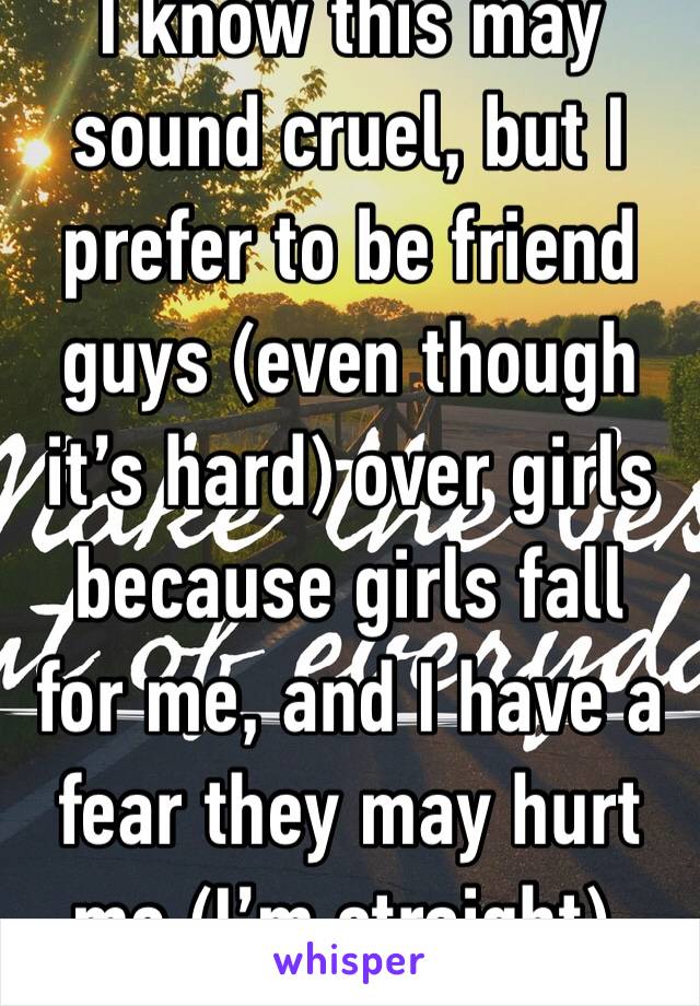 I know this may sound cruel, but I prefer to be friend guys (even though it’s hard) over girls because girls fall for me, and I have a fear they may hurt me (I’m straight). 