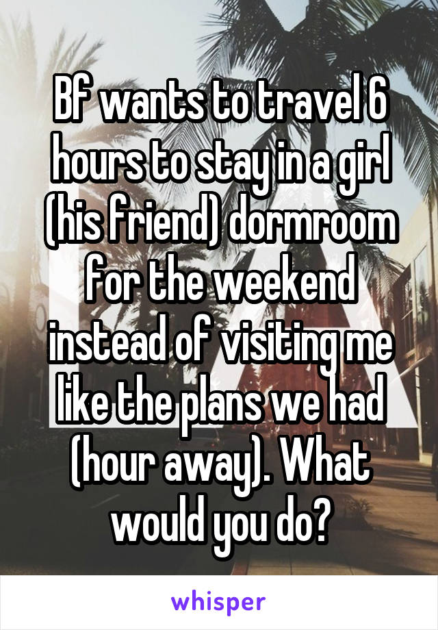 Bf wants to travel 6 hours to stay in a girl (his friend) dormroom for the weekend instead of visiting me like the plans we had (hour away). What would you do?