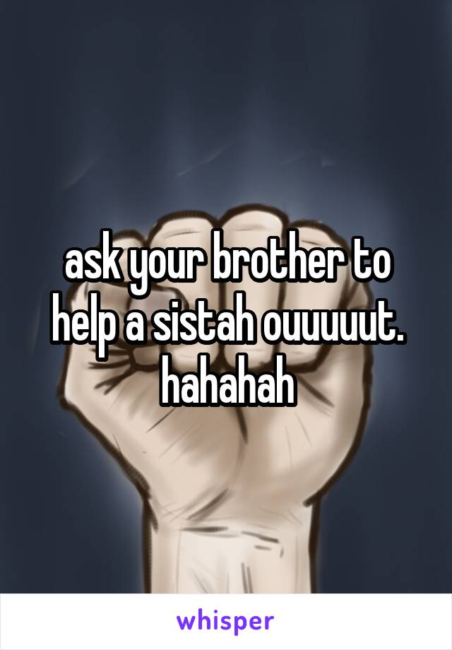 ask your brother to help a sistah ouuuuut. hahahah