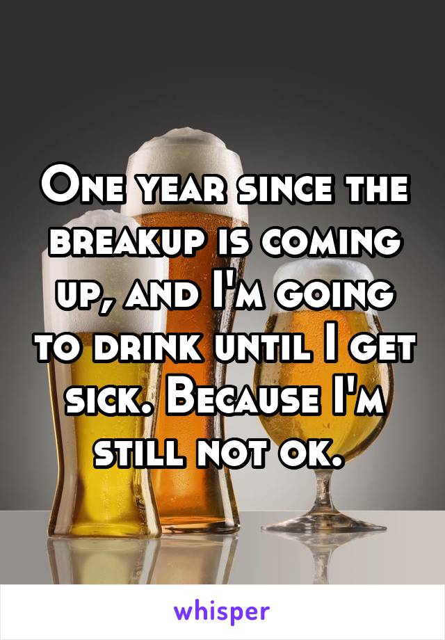 One year since the breakup is coming up, and I'm going to drink until I get sick. Because I'm still not ok. 