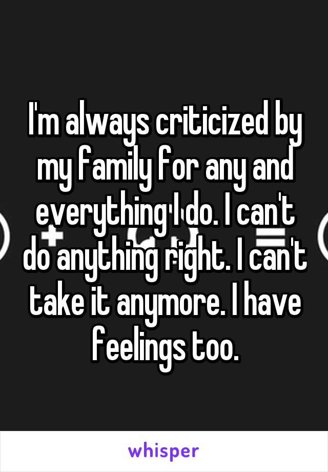 I'm always criticized by my family for any and everything I do. I can't do anything right. I can't take it anymore. I have feelings too.