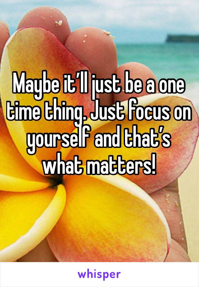 Maybe it’ll just be a one time thing. Just focus on yourself and that’s what matters!