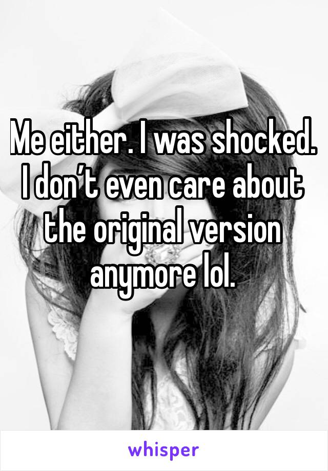 Me either. I was shocked. I don’t even care about the original version anymore lol.