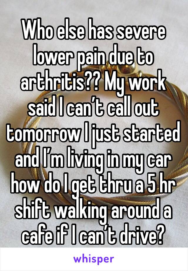 Who else has severe lower pain due to arthritis?? My work said I can’t call out tomorrow I just started and I’m living in my car how do I get thru a 5 hr shift walking around a cafe if I can’t drive?