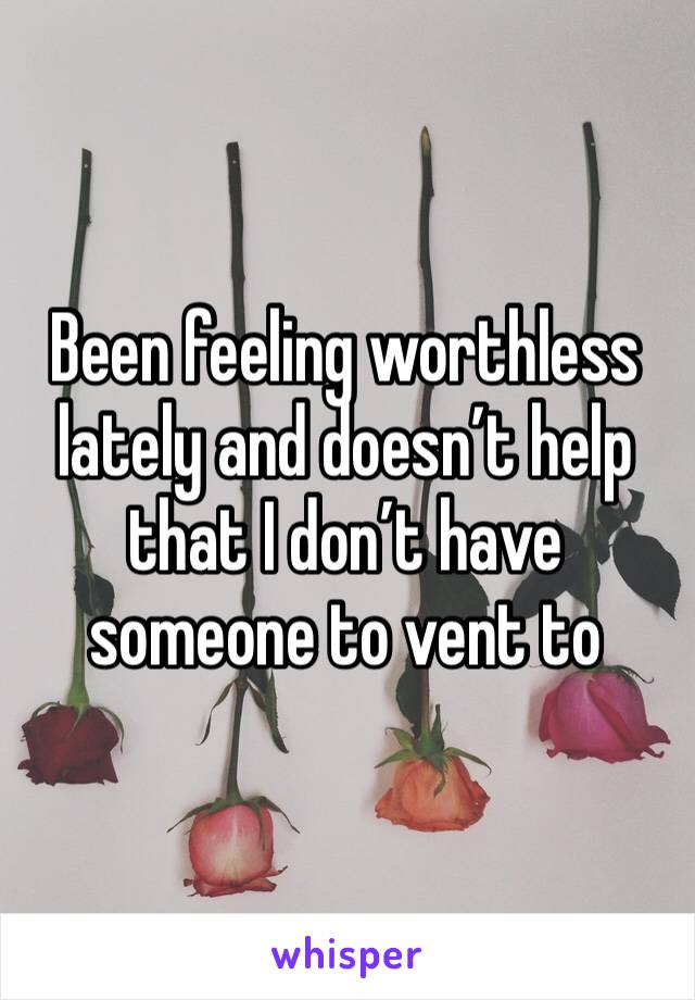 Been feeling worthless lately and doesn’t help that I don’t have someone to vent to
