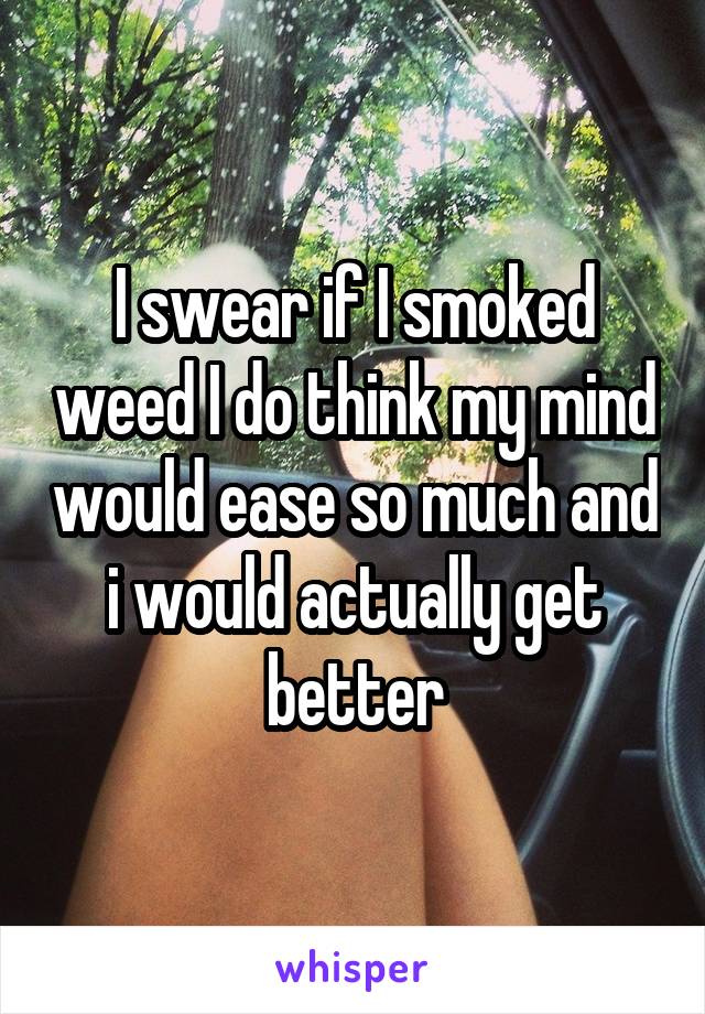 I swear if I smoked weed I do think my mind would ease so much and i would actually get better