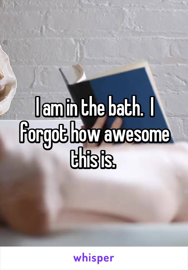 I am in the bath.  I forgot how awesome this is. 