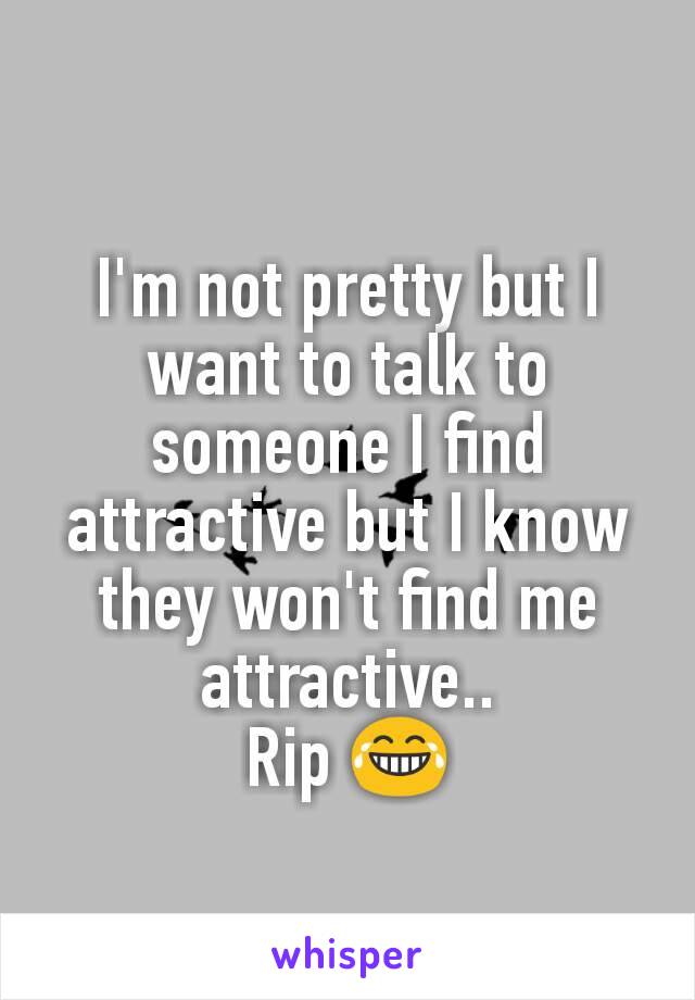 I'm not pretty but I want to talk to someone I find attractive but I know they won't find me attractive..
Rip 😂