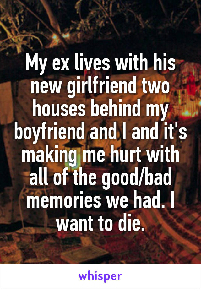 My ex lives with his new girlfriend two houses behind my boyfriend and I and it's making me hurt with all of the good/bad memories we had. I want to die.