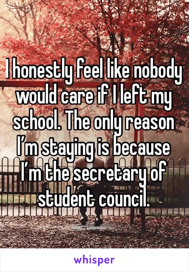 I honestly feel like nobody would care if I left my school. The only reason I’m staying is because I’m the secretary of student council.