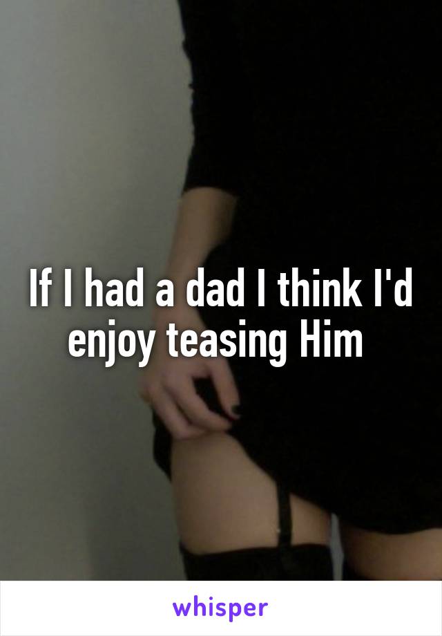 If I had a dad I think I'd enjoy teasing Him 