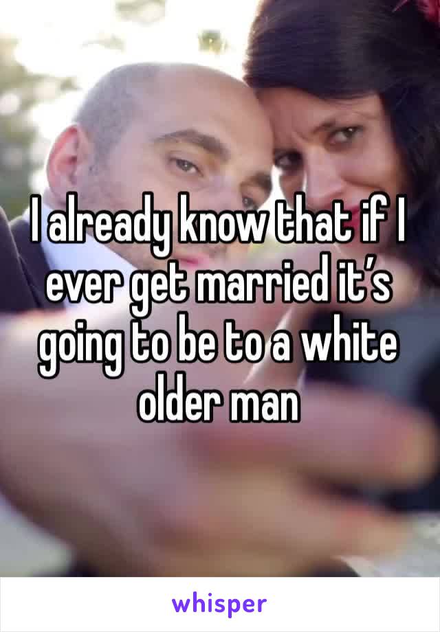 I already know that if I ever get married it’s going to be to a white older man