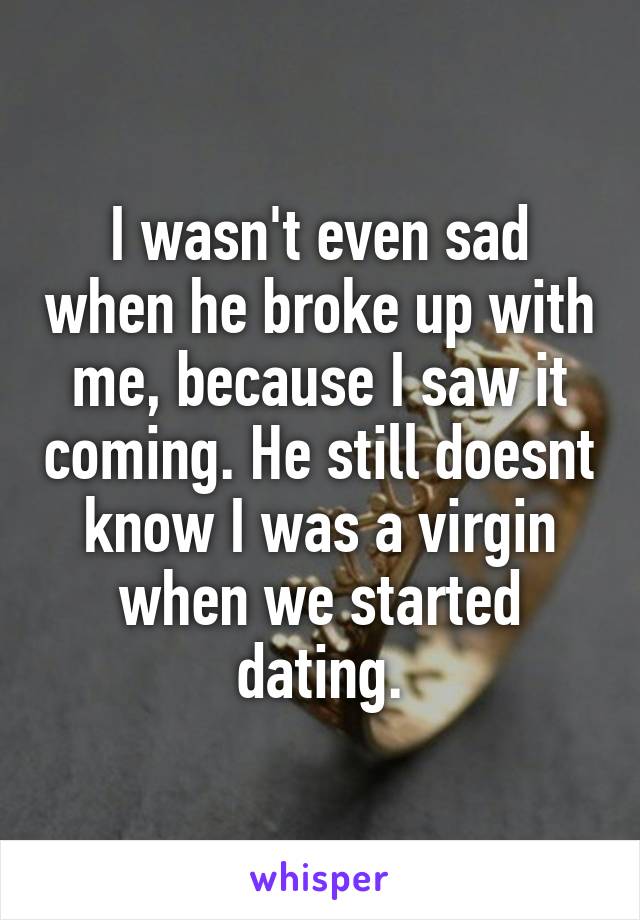 I wasn't even sad when he broke up with me, because I saw it coming. He still doesnt know I was a virgin when we started dating.