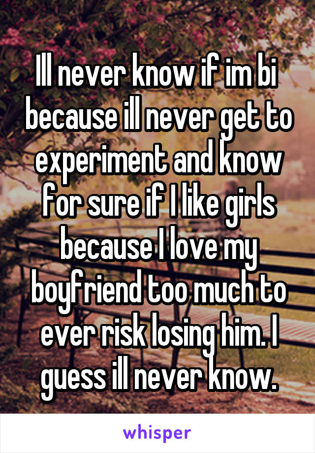 Ill never know if im bi  because ill never get to experiment and know for sure if I like girls because I love my boyfriend too much to ever risk losing him. I guess ill never know.