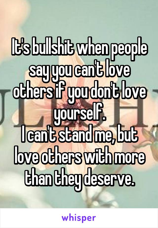 It's bullshit when people say you can't love others if you don't love yourself.
I can't stand me, but love others with more than they deserve.