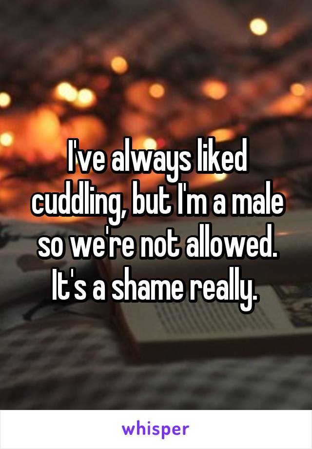 I've always liked cuddling, but I'm a male so we're not allowed. It's a shame really. 