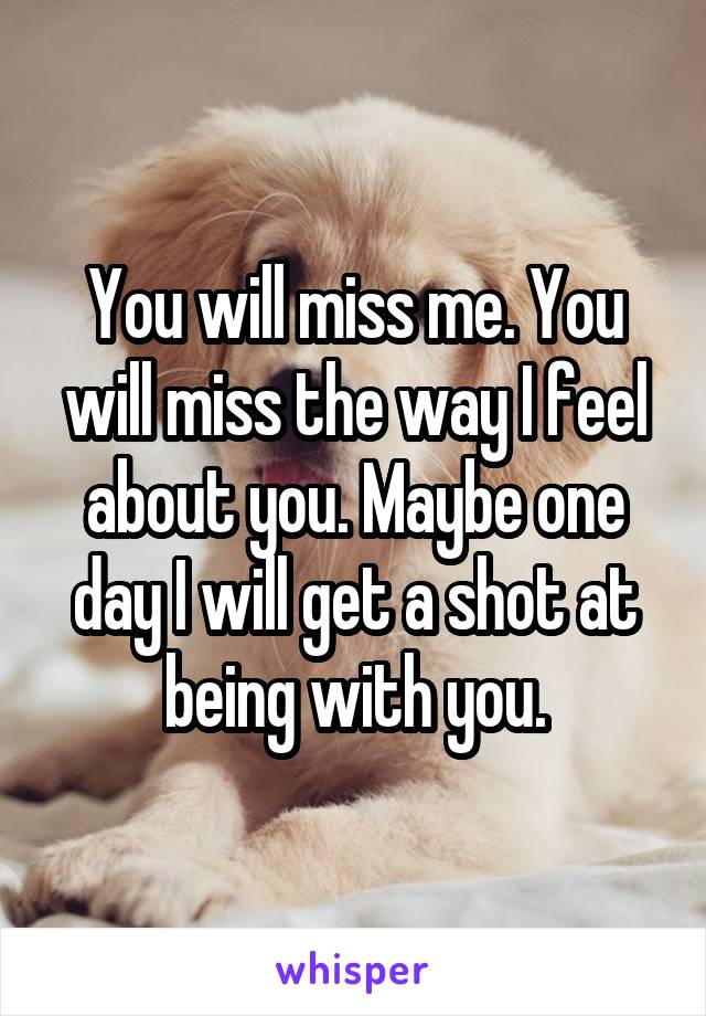 You will miss me. You will miss the way I feel about you. Maybe one day I will get a shot at being with you.