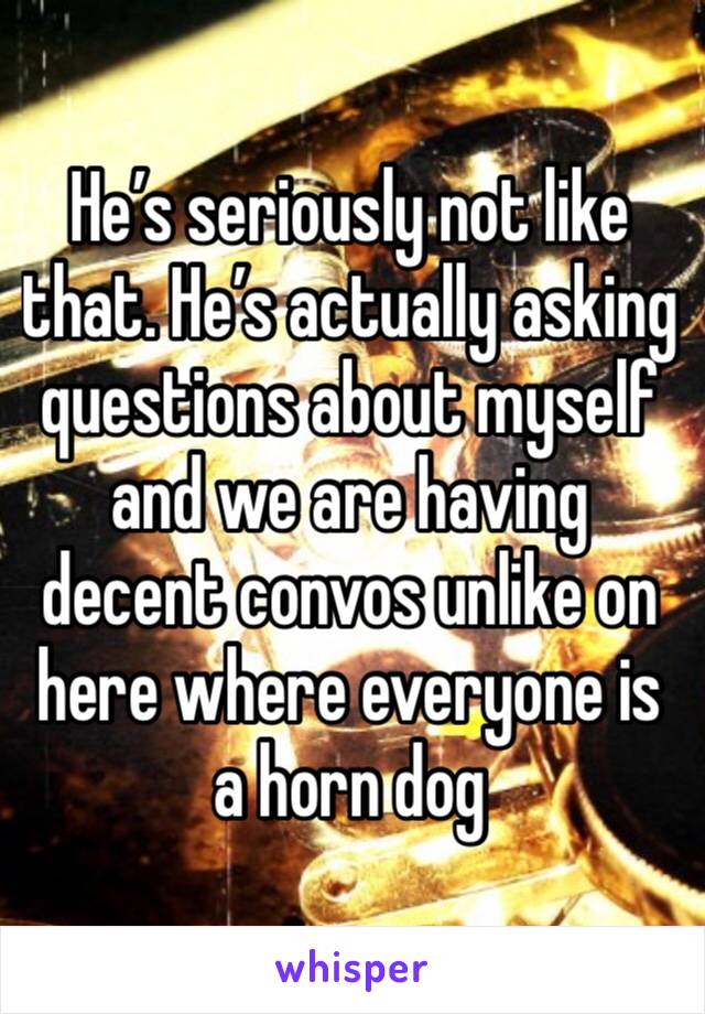 He’s seriously not like that. He’s actually asking questions about myself and we are having decent convos unlike on here where everyone is a horn dog