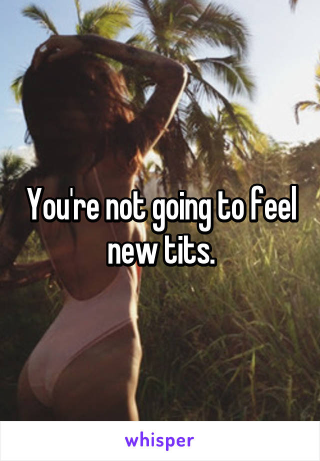 You're not going to feel new tits.