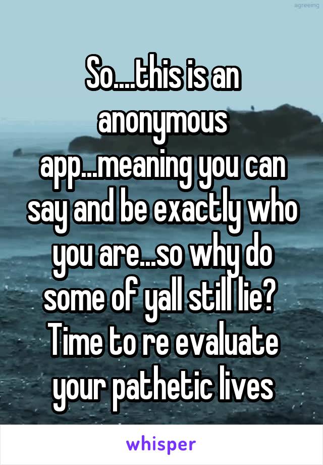 So....this is an anonymous app...meaning you can say and be exactly who you are...so why do some of yall still lie?  Time to re evaluate your pathetic lives