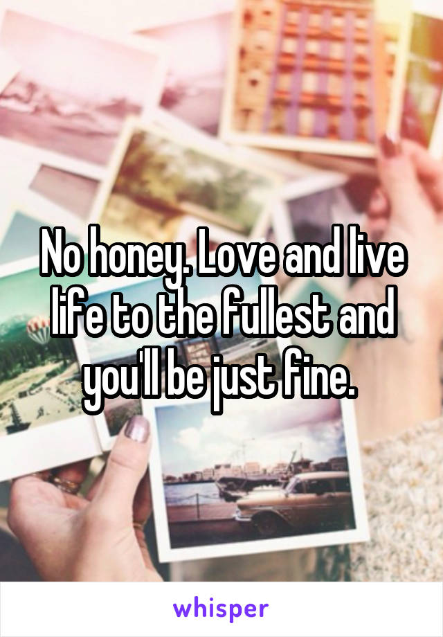 No honey. Love and live life to the fullest and you'll be just fine. 