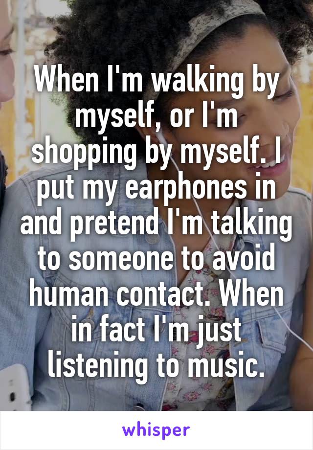 When I'm walking by myself, or I'm shopping by myself. I put my earphones in and pretend I'm talking to someone to avoid human contact. When in fact I'm just listening to music.