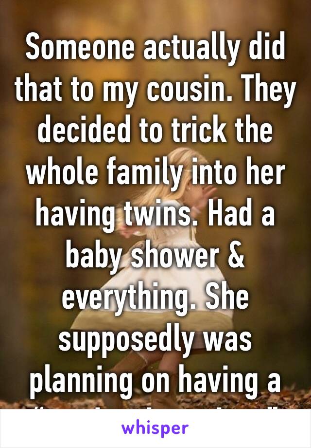 Someone actually did that to my cousin. They decided to trick the whole family into her having twins. Had a baby shower & everything. She supposedly was planning on having a “tragic miscarriage”