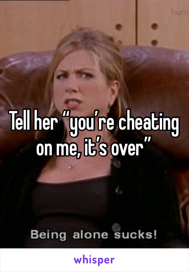 Tell her “you’re cheating on me, it’s over”