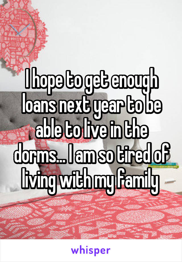 I hope to get enough loans next year to be able to live in the dorms... I am so tired of living with my family 