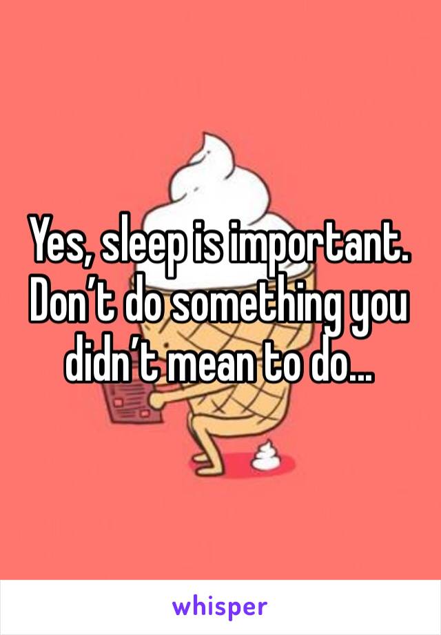 Yes, sleep is important. Don’t do something you didn’t mean to do...