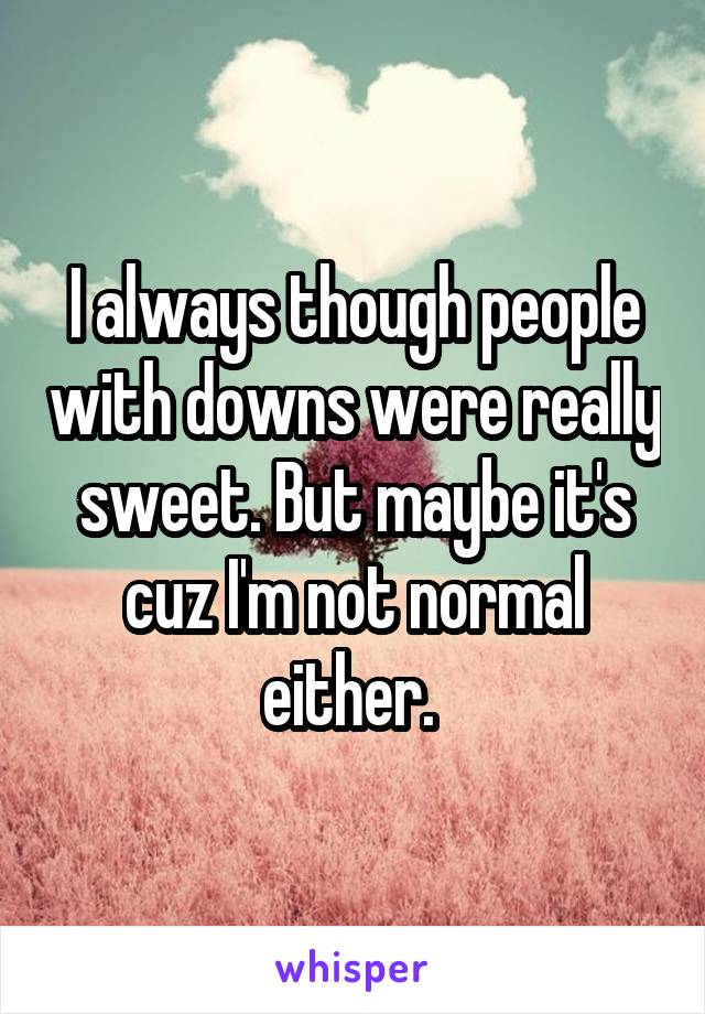 I always though people with downs were really sweet. But maybe it's cuz I'm not normal either. 