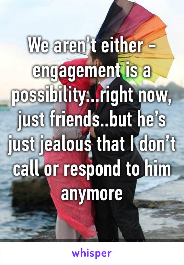 We aren’t either - engagement is a possibility...right now, just friends..but he’s just jealous that I don’t call or respond to him anymore