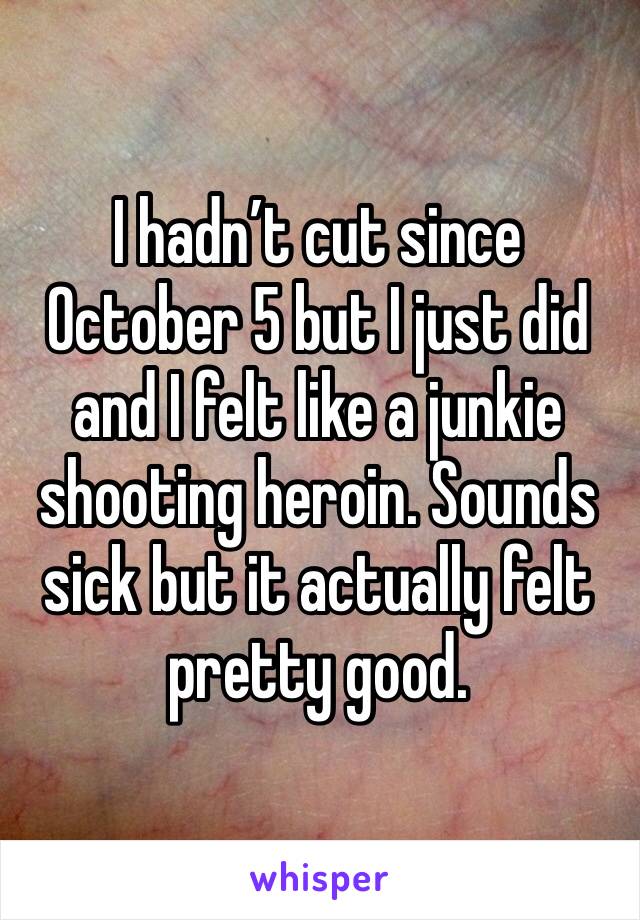I hadn’t cut since October 5 but I just did and I felt like a junkie shooting heroin. Sounds sick but it actually felt pretty good.