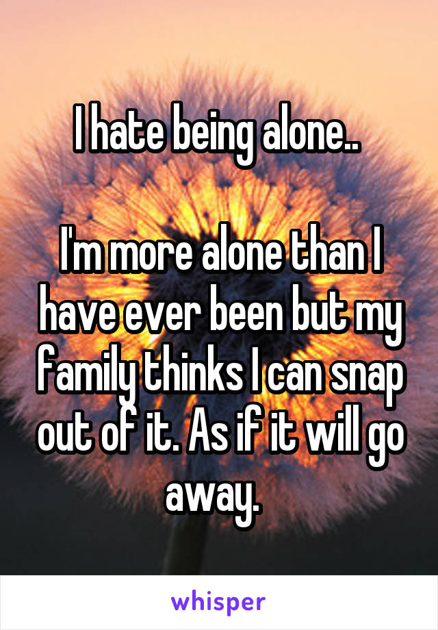 I hate being alone.. 

I'm more alone than I have ever been but my family thinks I can snap out of it. As if it will go away.  