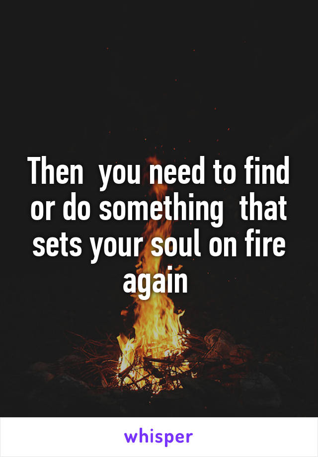 Then  you need to find or do something  that sets your soul on fire again 
