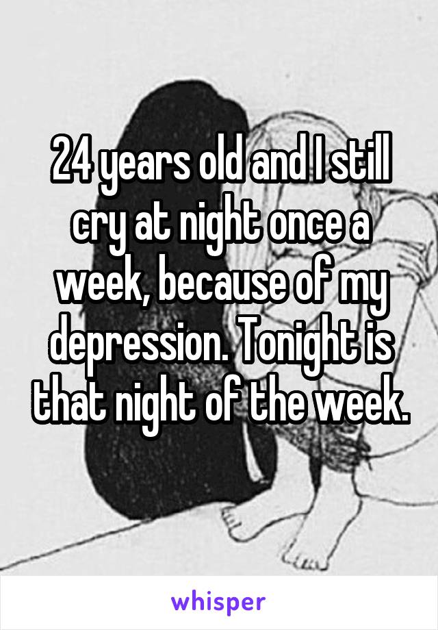 24 years old and I still cry at night once a week, because of my depression. Tonight is that night of the week. 