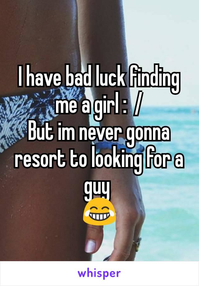I have bad luck finding me a girl :  /
But im never gonna resort to looking for a guy 
😂