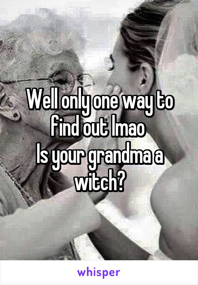 Well only one way to find out lmao 
Is your grandma a witch?