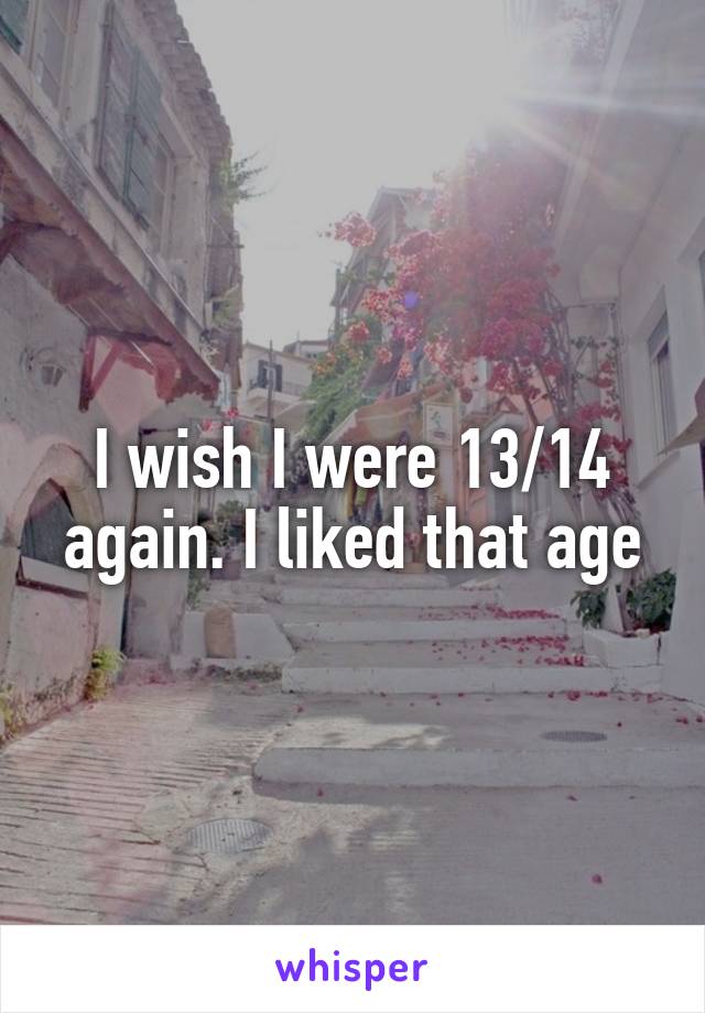 I wish I were 13/14 again. I liked that age