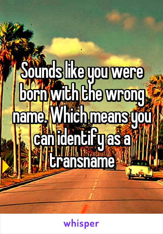 Sounds like you were born with the wrong name. Which means you can identify as a transname