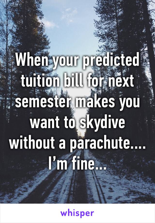 When your predicted tuition bill for next semester makes you want to skydive without a parachute.... 
I’m fine... 