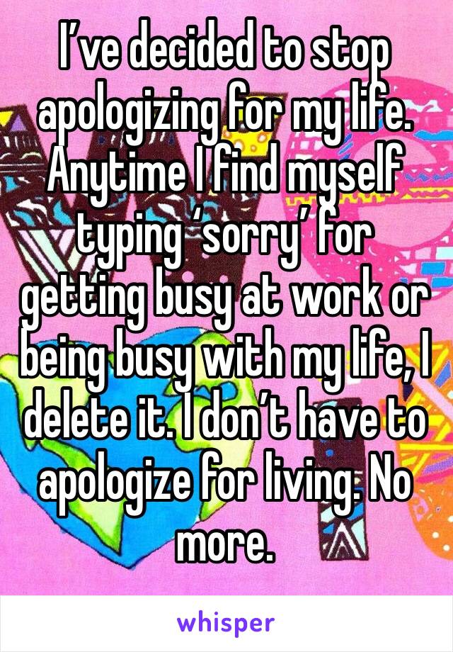 I’ve decided to stop apologizing for my life. Anytime I find myself typing ‘sorry’ for getting busy at work or being busy with my life, I delete it. I don’t have to apologize for living. No more.