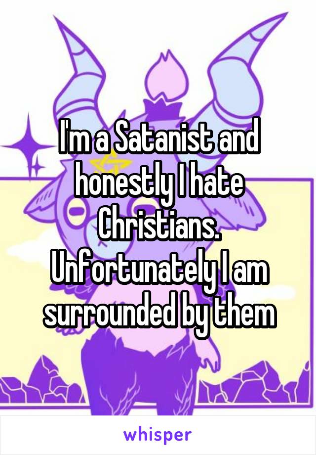 I'm a Satanist and honestly I hate Christians. Unfortunately I am surrounded by them