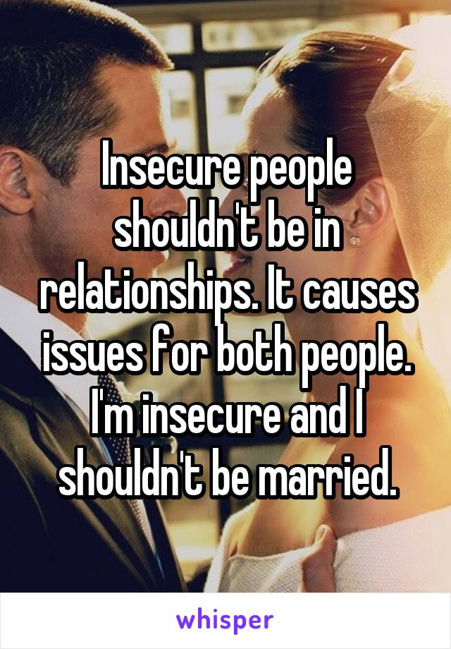 Insecure people shouldn't be in relationships. It causes issues for both people. I'm insecure and I shouldn't be married.