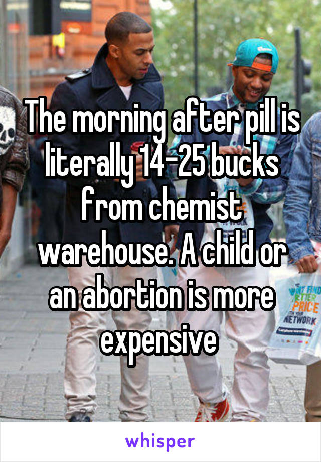 The morning after pill is literally 14-25 bucks from chemist warehouse. A child or an abortion is more expensive 