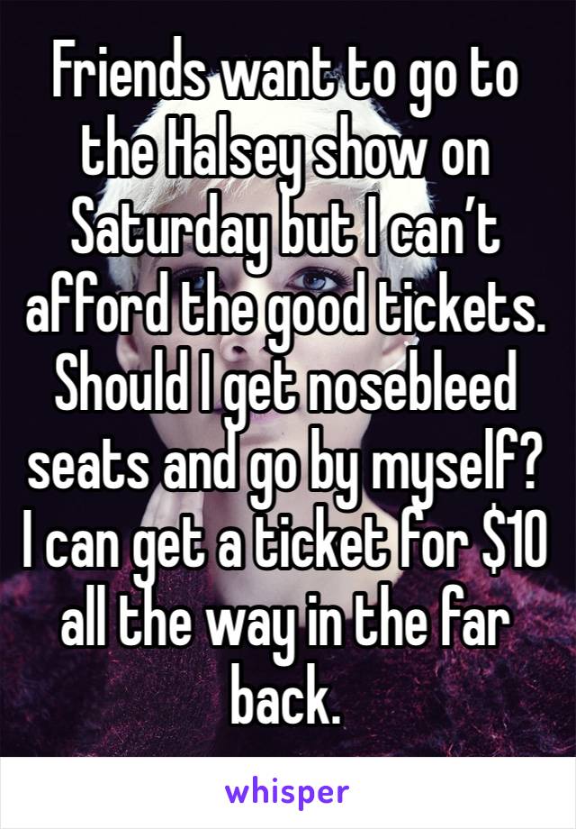 Friends want to go to the Halsey show on Saturday but I can’t afford the good tickets. 
Should I get nosebleed seats and go by myself?
I can get a ticket for $10 all the way in the far back. 