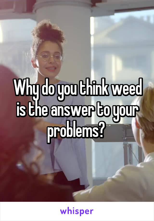 Why do you think weed is the answer to your problems? 